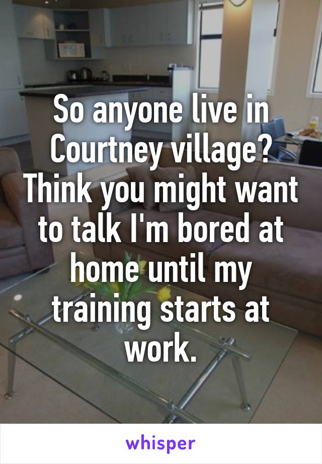 So anyone live in Courtney village? Think you might want to talk I'm bored at home until my training starts at work.