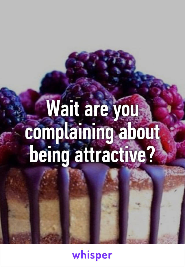 Wait are you complaining about being attractive?