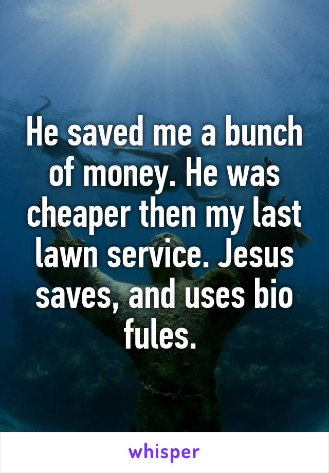 He saved me a bunch of money. He was cheaper then my last lawn service. Jesus saves, and uses bio fules. 