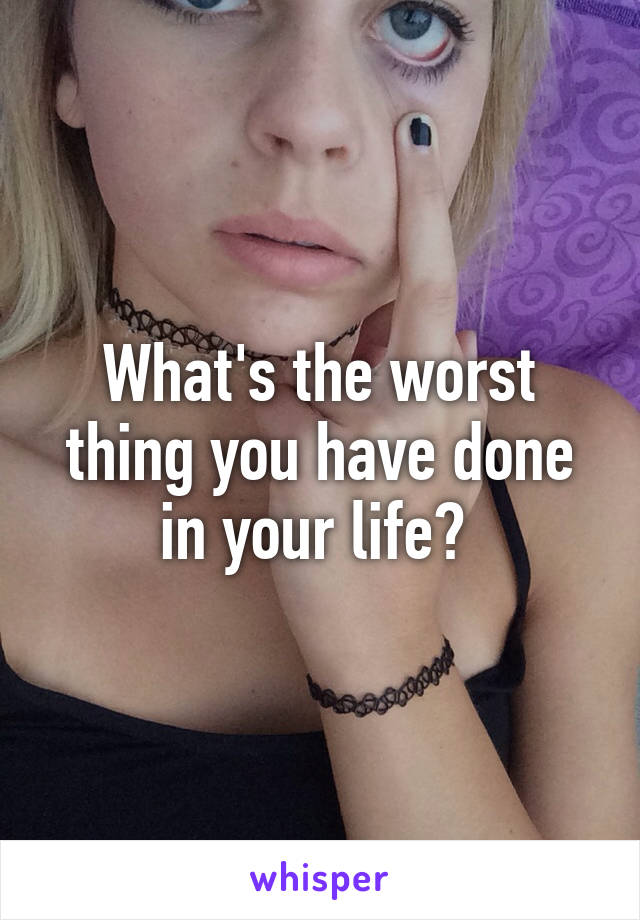 What's the worst thing you have done in your life? 