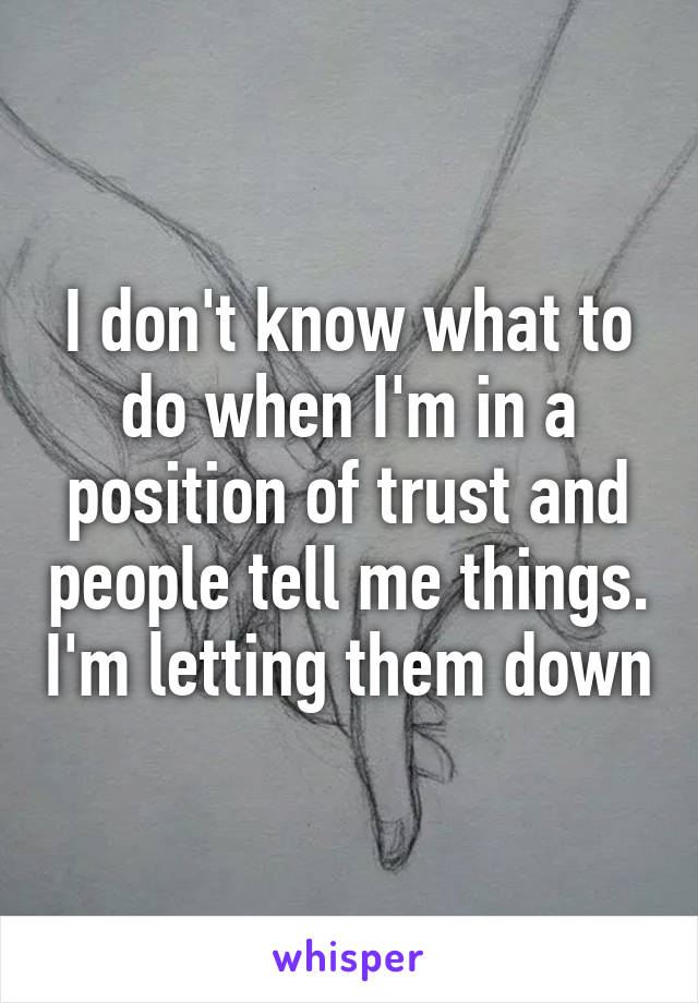 I don't know what to do when I'm in a position of trust and people tell me things. I'm letting them down