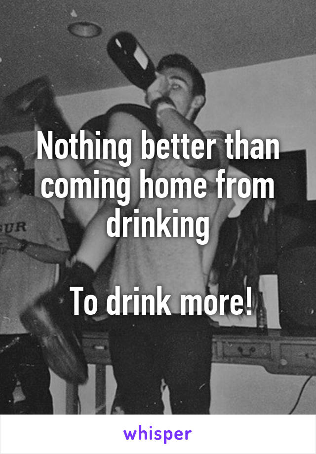 Nothing better than coming home from drinking

 To drink more!