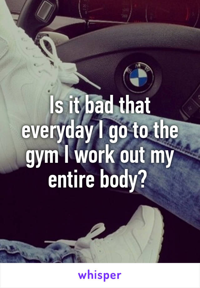 Is it bad that everyday I go to the gym I work out my entire body? 