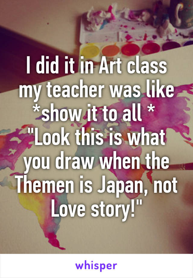 I did it in Art class my teacher was like *show it to all * 
"Look this is what you draw when the Themen is Japan, not Love story!"