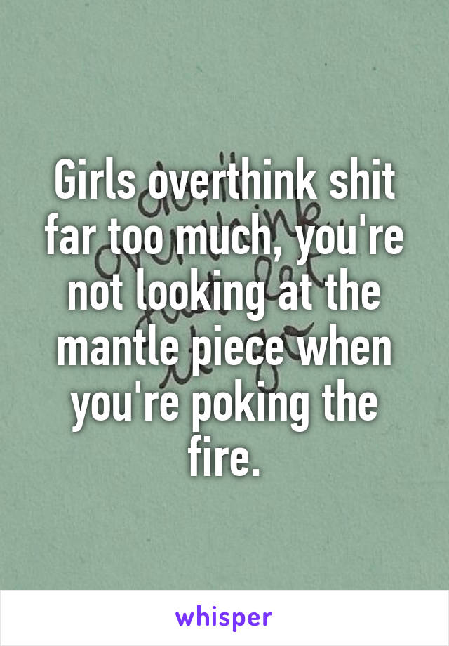 Girls overthink shit far too much, you're not looking at the mantle piece when you're poking the fire.