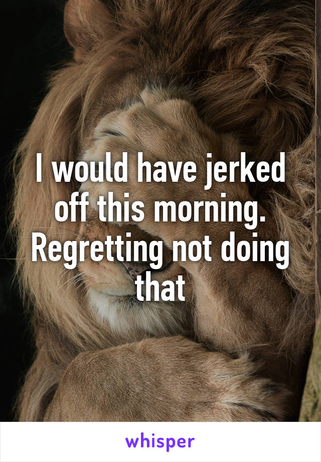 I would have jerked off this morning. Regretting not doing that