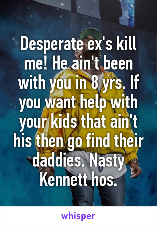 Desperate ex's kill me! He ain't been with you in 8 yrs. If you want help with your kids that ain't his then go find their daddies. Nasty Kennett hos.