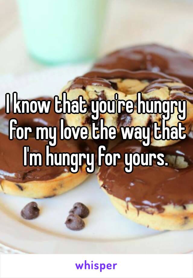 I know that you're hungry for my love the way that I'm hungry for yours. 