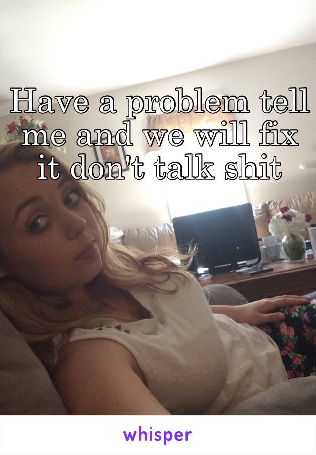 Have a problem tell me and we will fix it don't talk shit