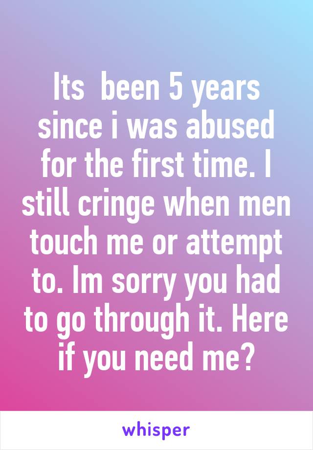 Its  been 5 years since i was abused for the first time. I still cringe when men touch me or attempt to. Im sorry you had to go through it. Here if you need me❤