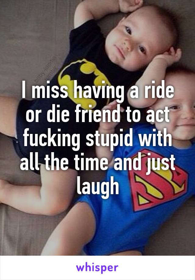 I miss having a ride or die friend to act fucking stupid with all the time and just laugh