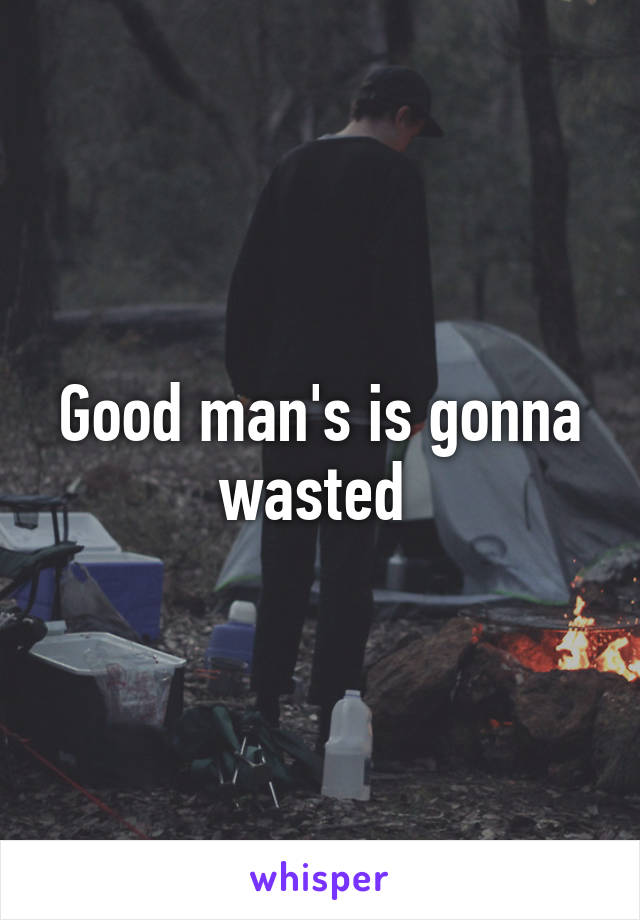 Good man's is gonna wasted 