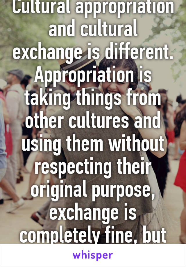 Cultural appropriation and cultural exchange is different. Appropriation is taking things from other cultures and using them without respecting their original purpose, exchange is completely fine, but you have..