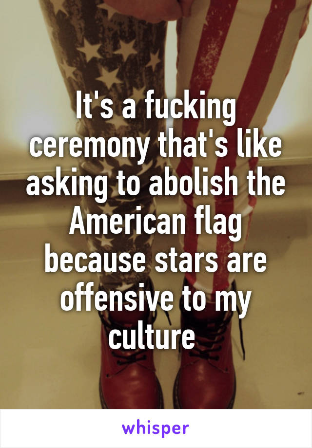 It's a fucking ceremony that's like asking to abolish the American flag because stars are offensive to my culture 