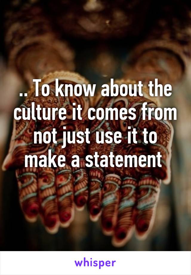 .. To know about the culture it comes from not just use it to make a statement 
