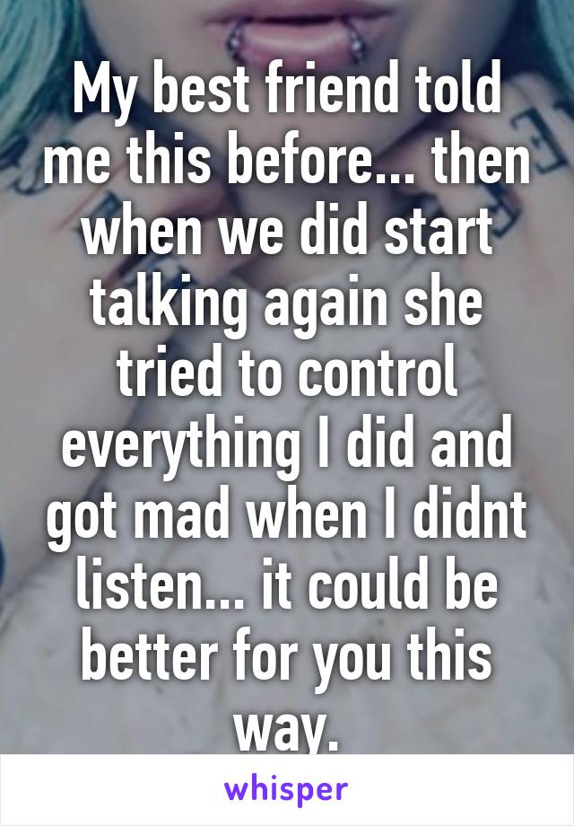 My best friend told me this before... then when we did start talking again she tried to control everything I did and got mad when I didnt listen... it could be better for you this way.