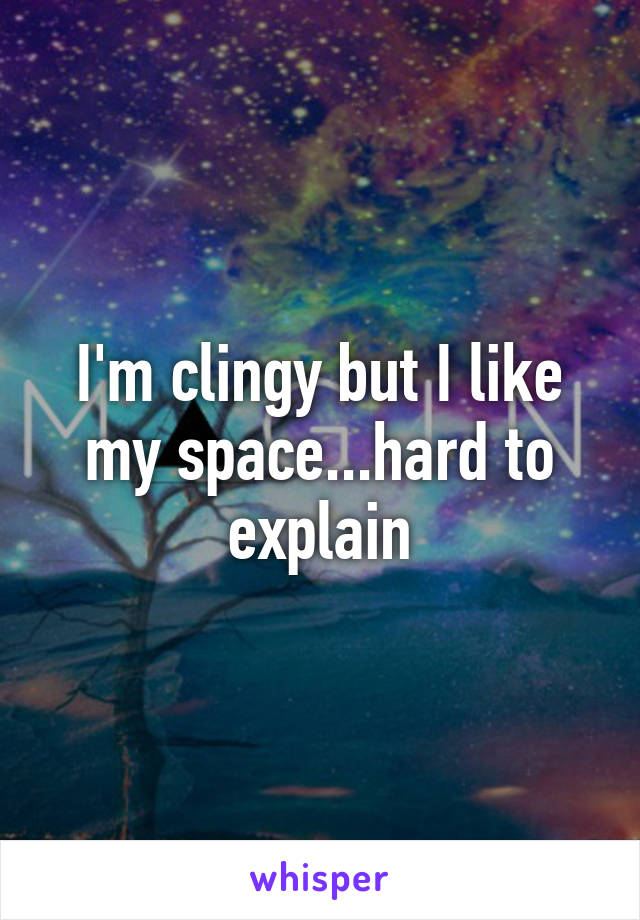 I'm clingy but I like my space...hard to explain