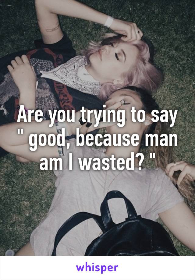 Are you trying to say " good, because man am I wasted? "