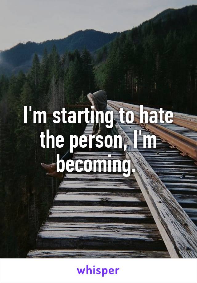 I'm starting to hate the person, I'm becoming. 