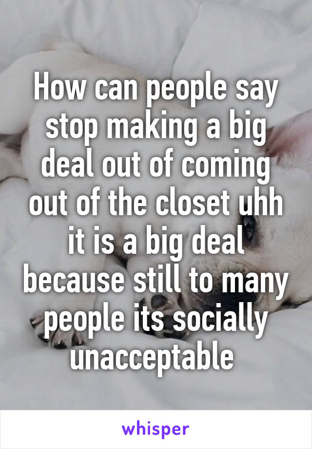 How can people say stop making a big deal out of coming out of the closet uhh it is a big deal because still to many people its socially unacceptable 