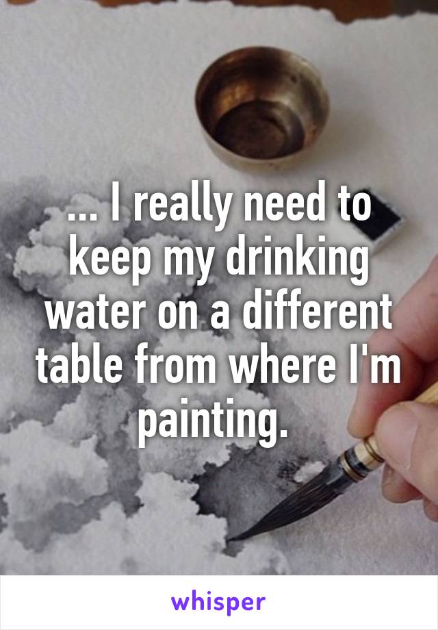 ... I really need to keep my drinking water on a different table from where I'm painting. 