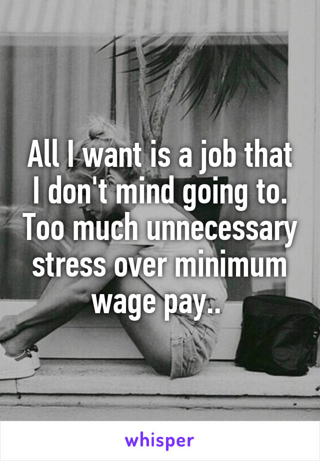 All I want is a job that I don't mind going to. Too much unnecessary stress over minimum wage pay.. 