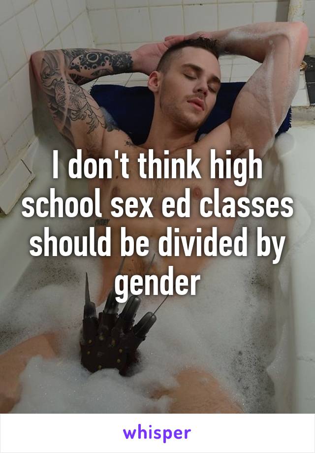 I don't think high school sex ed classes should be divided by gender