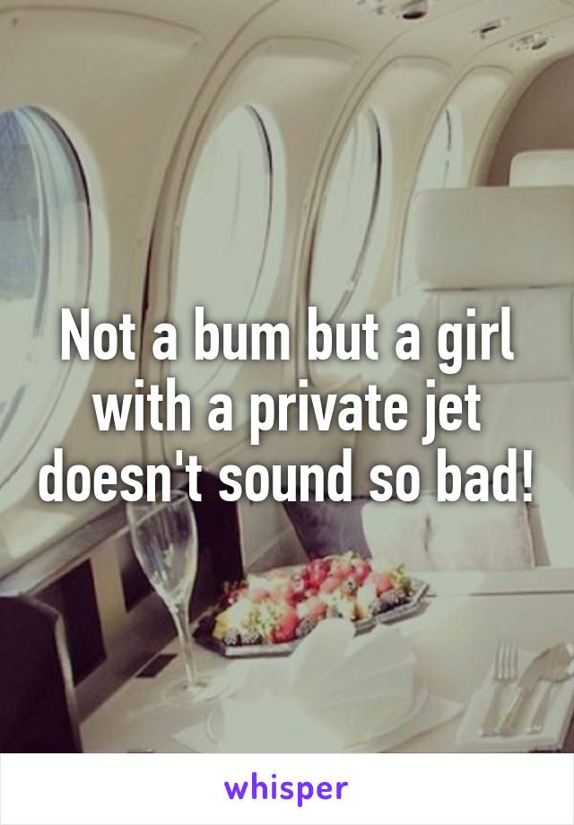 Not a bum but a girl with a private jet doesn't sound so bad!