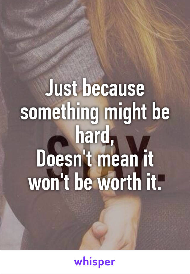 Just because something might be hard,
Doesn't mean it won't be worth it.