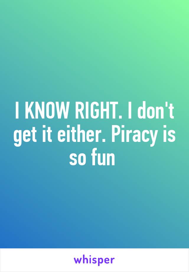 I KNOW RIGHT. I don't get it either. Piracy is so fun 