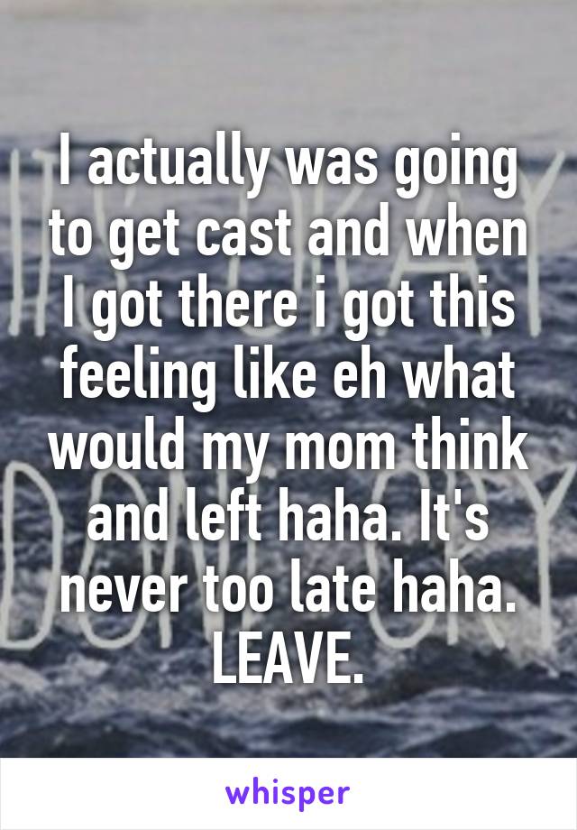 I actually was going to get cast and when I got there i got this feeling like eh what would my mom think and left haha. It's never too late haha. LEAVE.