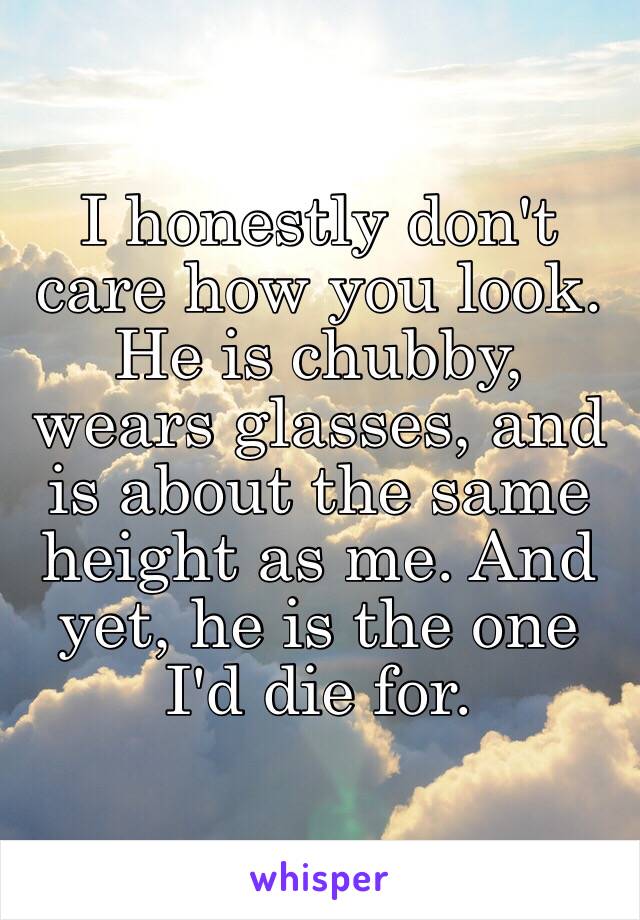 I honestly don't care how you look. He is chubby, wears glasses, and is about the same height as me. And yet, he is the one I'd die for.