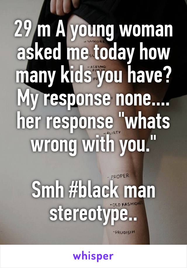 29 m A young woman asked me today how many kids you have? My response none.... her response "whats wrong with you."

Smh #black man stereotype..
