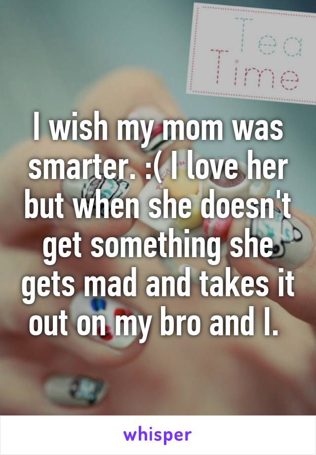 I wish my mom was smarter. :( I love her but when she doesn't get something she gets mad and takes it out on my bro and I. 