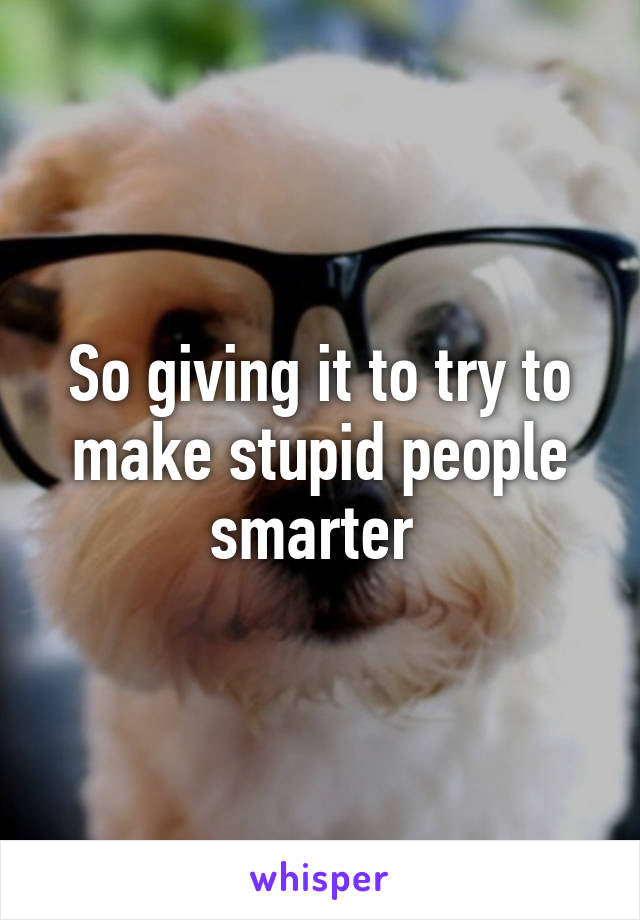 So giving it to try to make stupid people smarter 