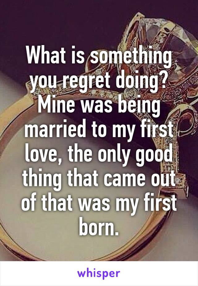 What is something you regret doing? Mine was being married to my first love, the only good thing that came out of that was my first born.