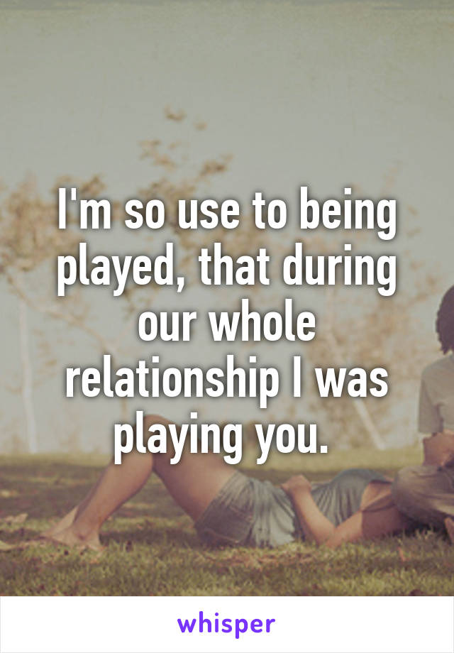 I'm so use to being played, that during our whole relationship I was playing you. 