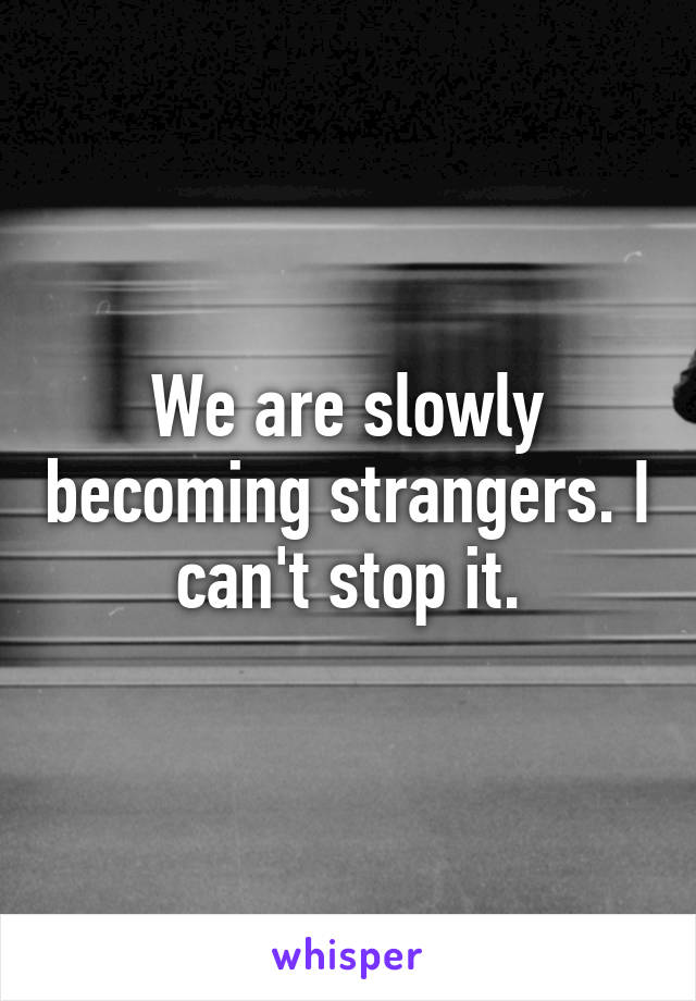 We are slowly becoming strangers. I can't stop it.