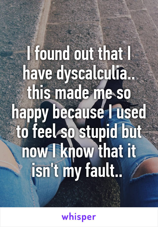 I found out that I have dyscalculia.. this made me so happy because I used to feel so stupid but now I know that it isn't my fault.. 