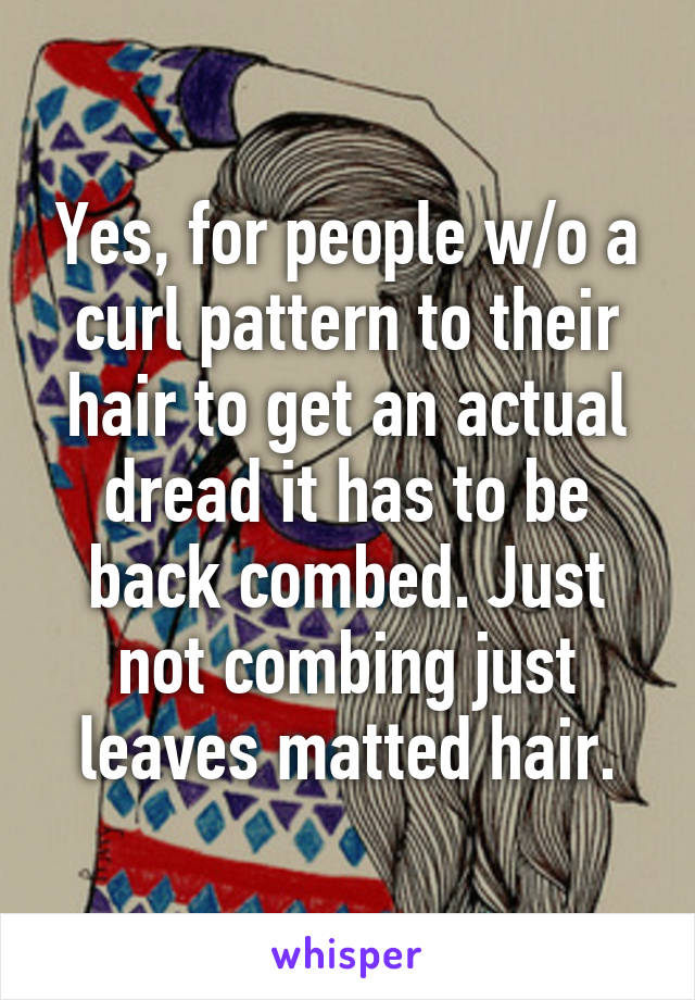 Yes, for people w/o a curl pattern to their hair to get an actual dread it has to be back combed. Just not combing just leaves matted hair.