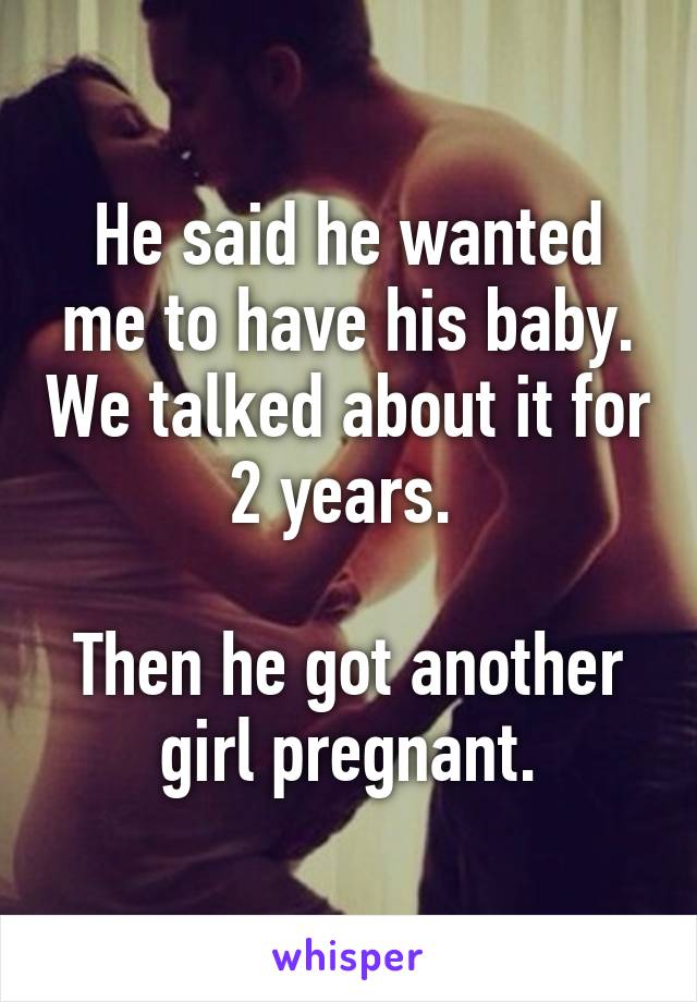 He said he wanted me to have his baby. We talked about it for 2 years. 

Then he got another girl pregnant.