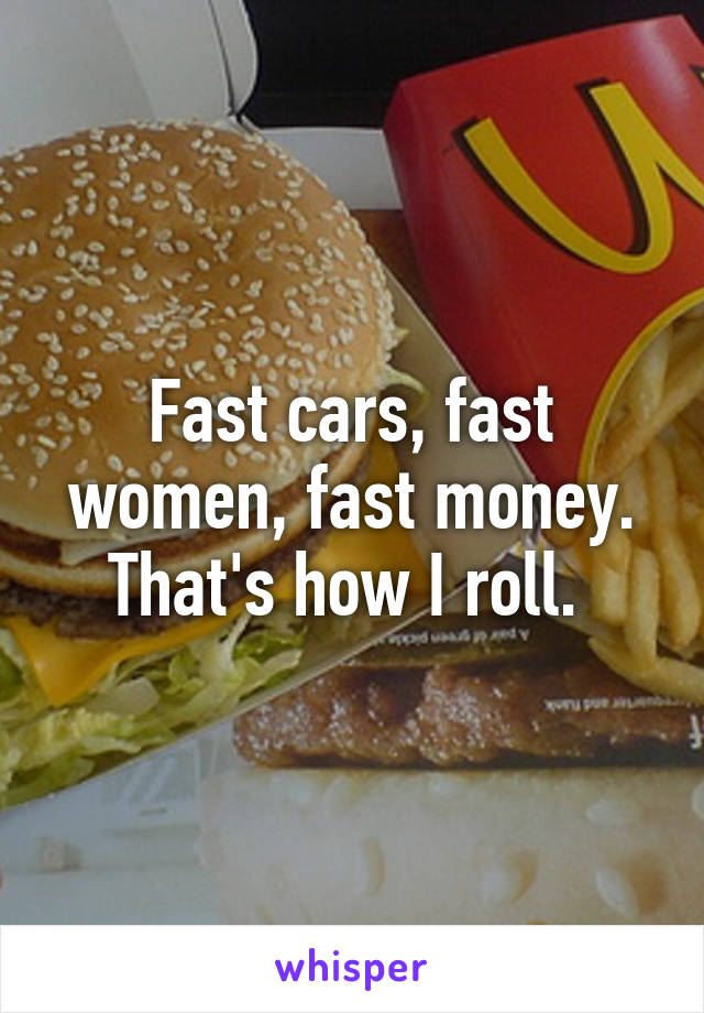 Fast cars, fast women, fast money. That's how I roll. 