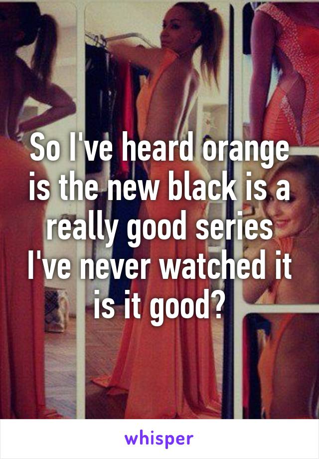 So I've heard orange is the new black is a really good series I've never watched it is it good?