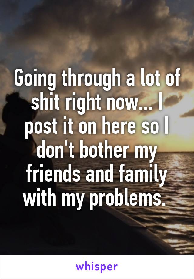 Going through a lot of shit right now... I post it on here so I don't bother my friends and family with my problems. 