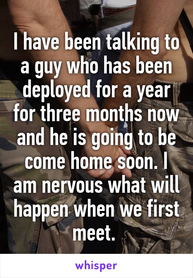 I have been talking to a guy who has been deployed for a year for three months now and he is going to be come home soon. I am nervous what will happen when we first meet. 