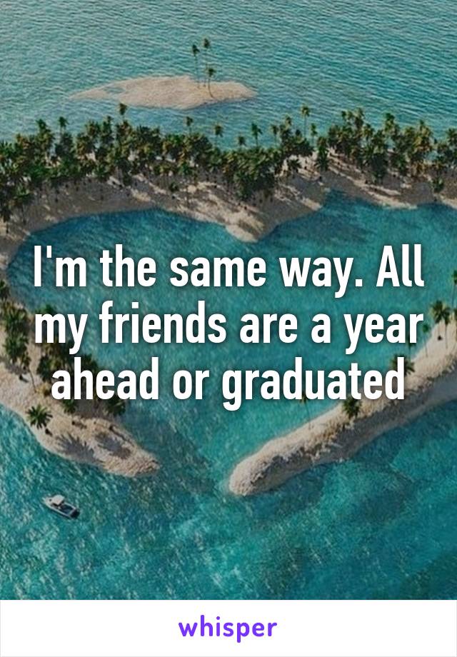 I'm the same way. All my friends are a year ahead or graduated