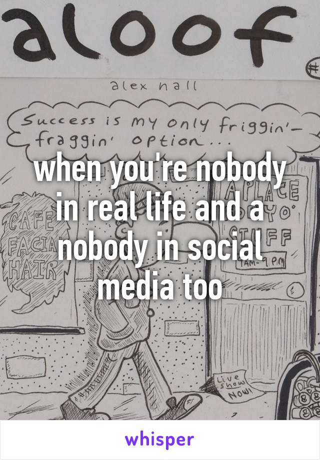 when you're nobody in real life and a nobody in social media too