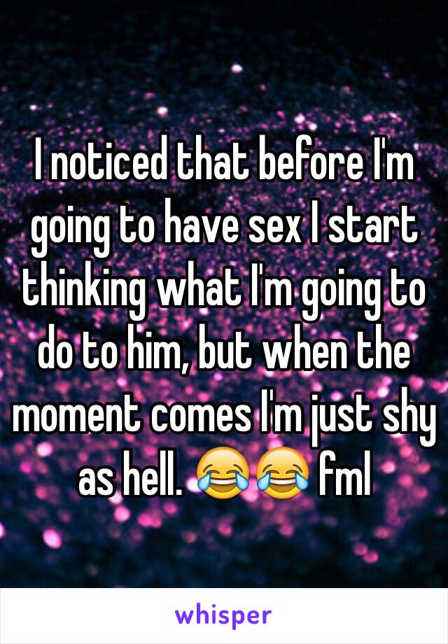 I noticed that before I'm going to have sex I start thinking what I'm going to do to him, but when the moment comes I'm just shy as hell. 😂😂 fml