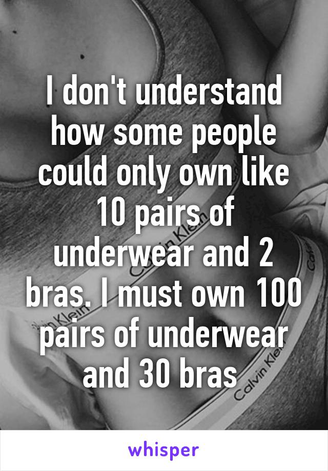 I don't understand how some people could only own like 10 pairs of underwear and 2 bras. I must own 100 pairs of underwear and 30 bras 