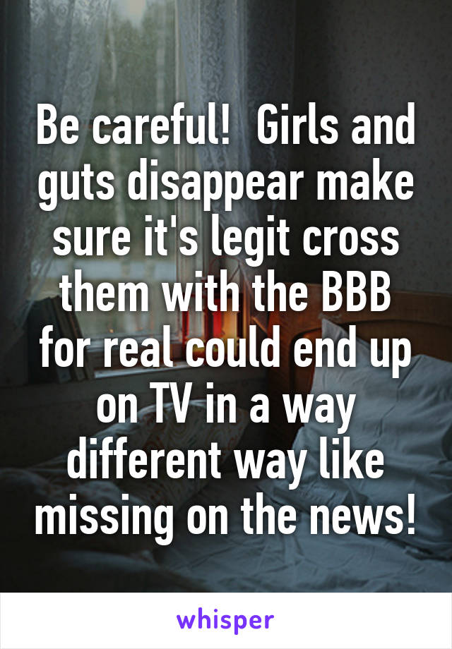 Be careful!  Girls and guts disappear make sure it's legit cross them with the BBB for real could end up on TV in a way different way like missing on the news!